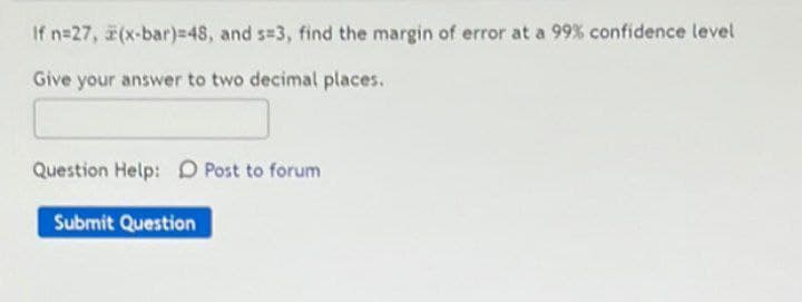 If n=27, (x-bar)=48, and s=3, find the margin of error at a 99% confidence level
Give your answer to two decimal places.
Question Help: D Post to forum
Submit Question

