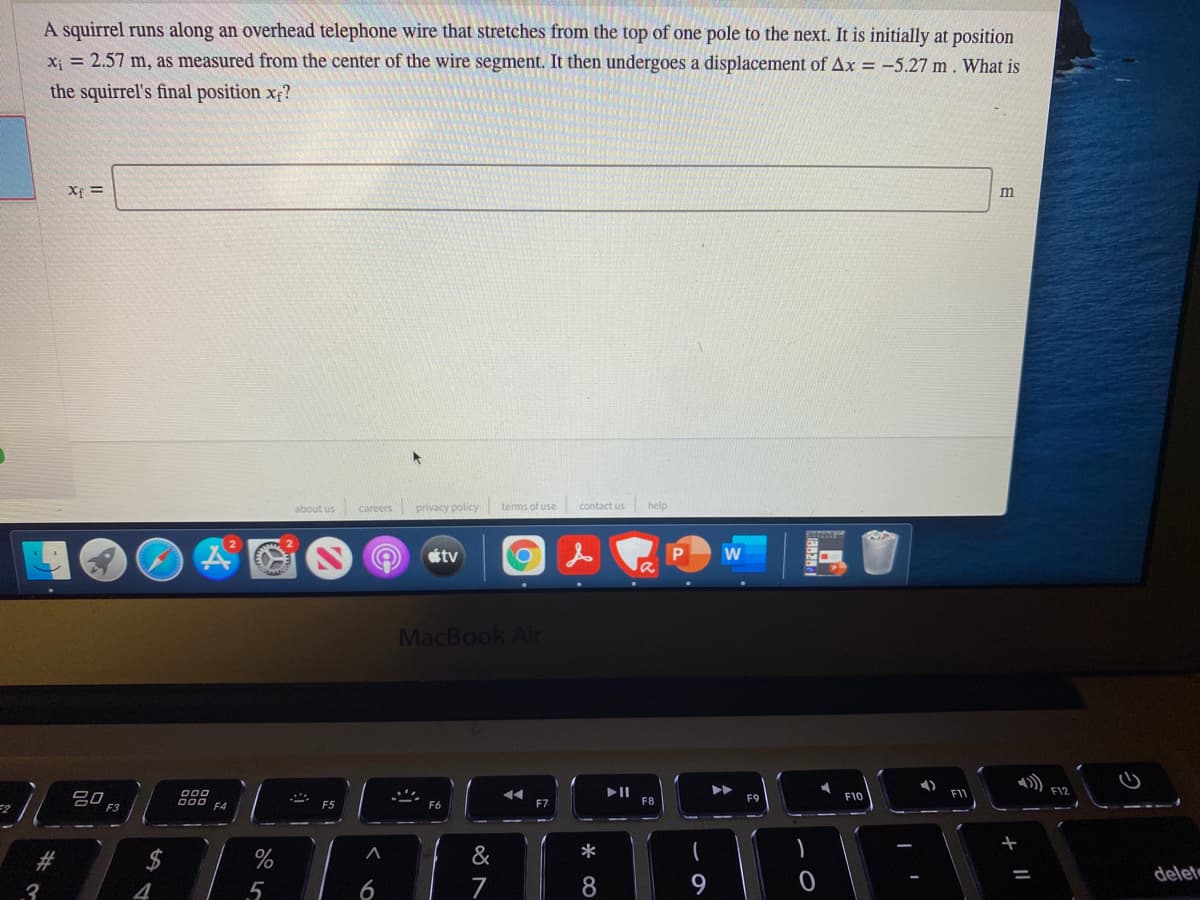 A squirrel runs along an overhead telephone wire that stretches from the top of one pole to the next. It is initially at position
x; = 2.57 m, as measured from the center of the wire segment. It then undergoes a displacement of Ax = -5.27 m. What is
the squirrel's final position x?
Xf =
about us careers privacy policy terms of use contact us
help
ottv
MacBook Air
F12
吕0,
F8
F9
F10
F3
000
F5
F6
F7
%23
%
&
*
delet
3
4
6
7
8
9.
