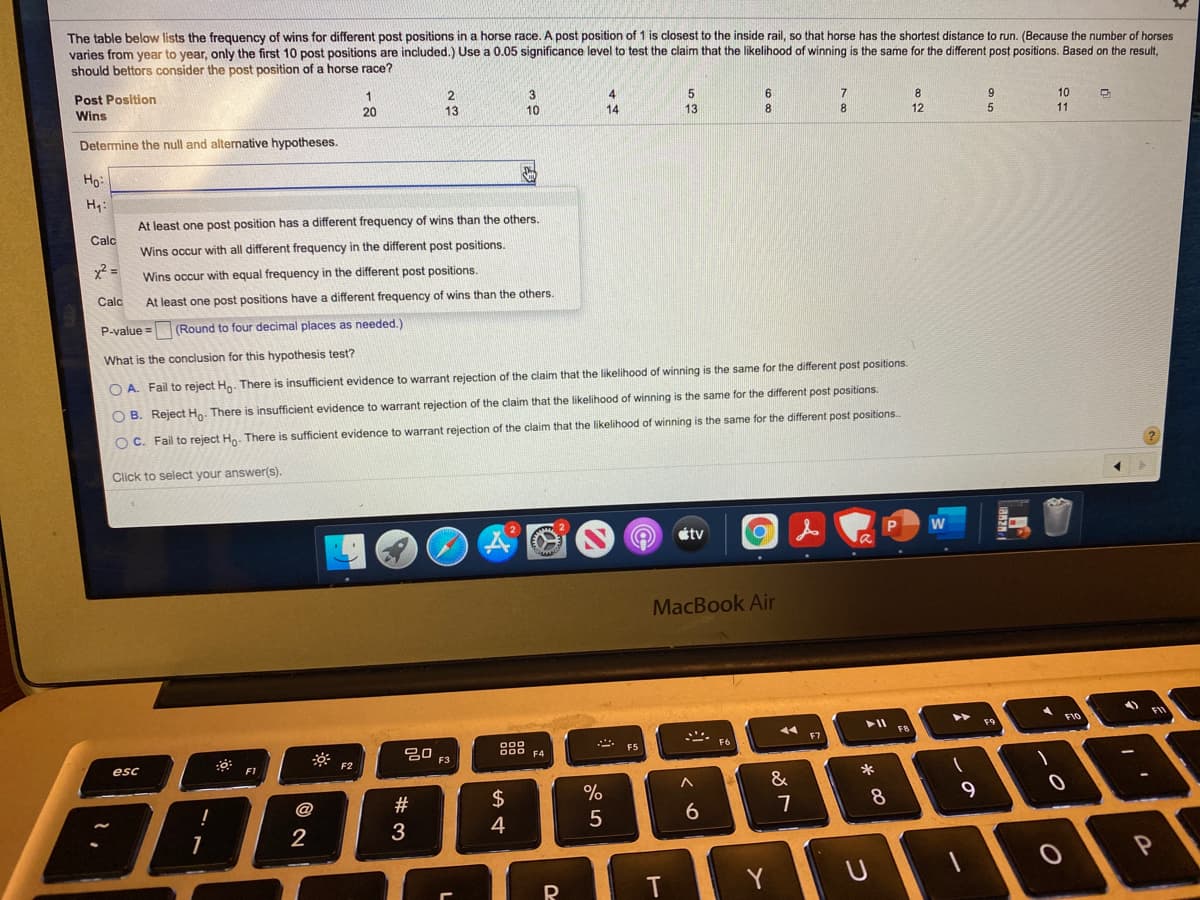 The table below lists the frequency of wins for different post positions
varies from year to year, only the first 10 post positions are included.) Use a 0.05 significance level to test the claim that the likelihood of winning is the same for the different post positions. Based on the result.
should bettors consider the post position of a horse race?
a horse race. A post position of 1 is closest to the inside rail, so that horse has the shortest distance to run. (Because the number of horses
Post Position
4
14
6
8.
Wins
20
13
10
9
10
13
8
12
11
Determine the null and alternative hypotheses.
Ho:
H4:
At least one post position has a different frequency of wins than the others.
Calc
Wins occur with all different frequency in the different post positions.
Wins occur with equal frequency in the different post positions.
Calc
At least one post positions have a different frequency of wins than the others.
P-value = (Round to four decimal places as needed.)
What is the conclusion for this hypothesis test?
O A. Fail to reject Hn. There is insufficient evidence to warrant rejection of the claim that the likelihood of winning is the same for the different post positions.
O B. Reject Hn. There
insufficient evidence to warrant rejection of the claim that the likelihood of winning is the same for the different post positions.
O C. Fail to reject Ho. There is sufficient evidence to warrant rejection of the claim that the likelihood of winning is the same for the different post positions.
Click to select your answer(s).
étv
MacBook Air
>>
F10
FIV
F9
F8
** ES
F7
B00 F4
F6
esc
F2
F3
F1
&
*
@
2$
8
9.
5
6
7
2
4
T
Y
つ
# 3

