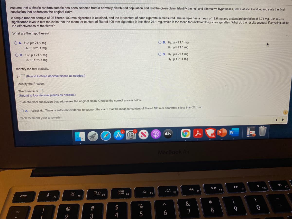 Assume that a simple random sample has been selected from a nomally distributed population and test the given claim. Identify the null and alternative hypotheses, test statistic, P-value, and state the final
conclusion that addresses the original claim.
A simple random sample of 25 filtered 100 mm cigarettes is obtained, and the tar content of each cigarette is measured. The sample has a mean of 18.6 mg and a standard deviation of 3.71 mg. Use a 0.05
significance level to test the claim that the mean tar content of filtered 100 mm cigarettes is less than 21.1 mg, which is the mean for unfiltered king size cigarettes. What do the results suggest, if anything, about
the effectiveness of the filters?
What are the hypotheses?
O A. Ho: u> 21.1 mg
H:µ<21.1 mg
O B. Ho: =21.1 mg
Η μ2 21.1 mg
O C. Ho: H<21.1 mg
O D. Ho: H=21.1 mg
H: µ2 21.1 mg
H:u<21.1 mg
Identify the test statistic.
t= (Round to three decimal places as needed.)
Identify the P-value.
The P-value is
(Round to four decimal places as needed.)
State the final conclusion that addresses the original claim. Choose the correct answer below.
O A. Reject Hn. There is sufficient evidence to support the claim that the mean tar content of filtered 100 mm cigarettes is less than 21.1 ma.
Click to select your answer(s).
étv
MacBook Air
FI
F10
F9
000
吕0
000 FA
F5
F3
esc
F1
F2
*
&
$4
9
@
7
8
2
了
# 3
