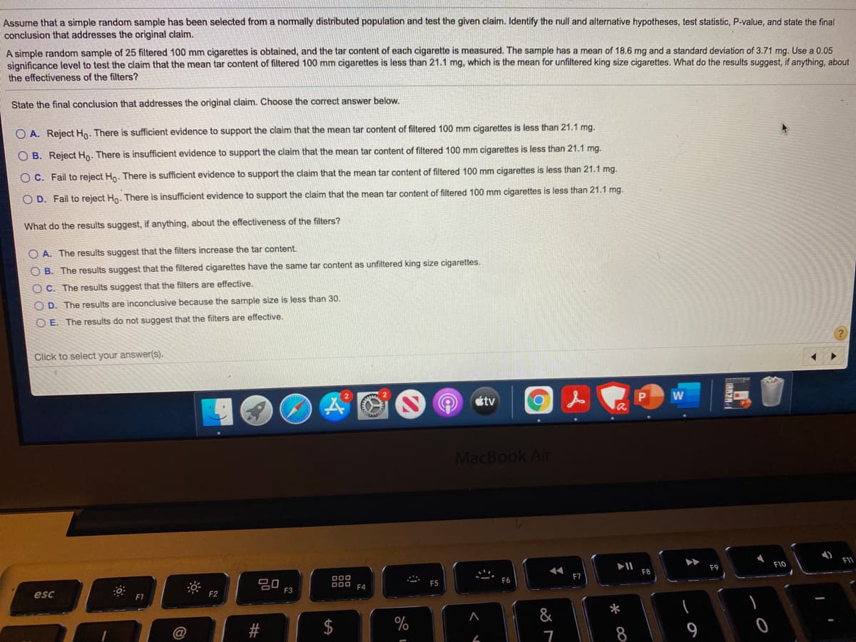 Assume that a simple random sample has been selected from a nomally distributed population and test the given claim. Identify the null and alternative hypotheses, test statistic, P-value, and state the final
conclusion that addresses the original claim.
A simple random sample of 25 filtered 100 mm cigarettes is obtained, and the tar content of each cigarette is measured. The sample has a mean of 18.6 mg and a standard deviation of 3.71 mg. Use a 0.05
significance level to test the claim that the mean tar content of filtered 100 mm cigarettes is less than 21.1 mg, which is the mean for unfiltered king size cigarettes. What do the results suggest, if anything, about
the effectiveness of the filters?
State the final conclusion that addresses the original claim. Choose the correct answer below.
less than 21.1 mg.
O A. Reject Ho. There is sufficient evidence to support the claim that the mean tar content of filtered 100 mm cigarettes
O B. Reject Ho. There is insufficient evidence to support the claim that the mean tar content of filtered 100 mm cigarettes is less than 21.1 mg.
O C. Fail to reject Hn. There is sufficient evidence to support the claim that the mean tar content of filtered 100 mm cigarettes is less than 21.1 mg.
O D. Fail to reject Hn. There
insufficient evidence to support the claim that the mean tar content of filtered 100 mm cigarettes is less than 21.1 mg.
What do the results suggest, if anything, about the effectiveness of the filters?
O A. The results suggest that the filters increase the tar content.
O B. The results suggest that the filtered cigarettes have the same tar content as unfiltered king size cigarettes.
O C. The results suggest that the filters are effective.
O D. The results are inconclusive because the sample size is less than 30.
O E. The results do not suggest that the filters are effective.
Click to select your answer(s).
étv
la
MacBook Air
FI1
F10
F8
F7
吕0
F3
000
000
F5
F4
esc
F2
*
&
%
9
%24
%23
