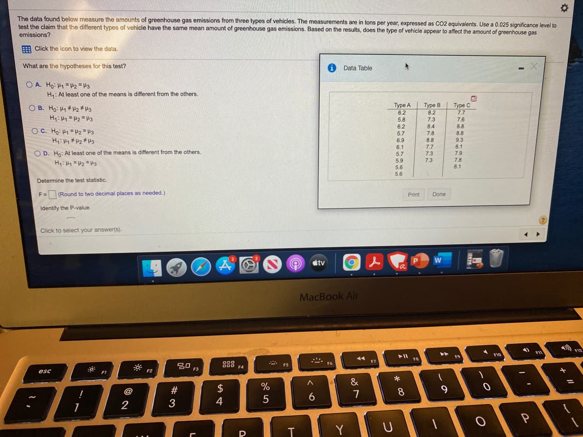 The data found below measure the amounts of greenhouse gas emissions from three types of vehicles. The measurements are in tons per year, expressed as CO2 equivalents. Use a 0.025 significance level to
test the claim that the different types of vehicle have the same mean amount of greenhouse gas emissions. Based on the results, does the type of vehicle appear to affect the amount of greenhouse gas
emissions?
: Click the icon to view the data.
What are the hypotheses for this test?
Data Table
O A. Ho: H1 = H2 =H3
H: At least one of the means is different from the others.
Туре с
O B. Ho: H1 # H2 * H3
Туре А
6.2
Type B
8.2
7.7
Hyi Hy = H2 =H3
5.8
7.3
7.6
6.2
8.4
8.8
OC. Ho: H1 = H2 = H3
H: H1 # H2 #H3
5.7
7.8
8.8
6.9
8.8
9.3
6.1
7.7
8.1
O D. Ho: At least one of the means is different from the others.
7.9
5.7
7.3
5.9
7.3
7.8
H: H1 =H2 = H3
5.6
8.1
5.6
Determine the test statistic.
F =
(Round to two decimal places as needed.)
Print
Done
Identify the P-value.
Click to select your answer(s).
w
éty
MacBook Air
FI
F9
F10
FB
F7
F6
吕0
F5
F4
esc
F1
F2
&
@
#
$
%
8
7
2
3
4
Y
