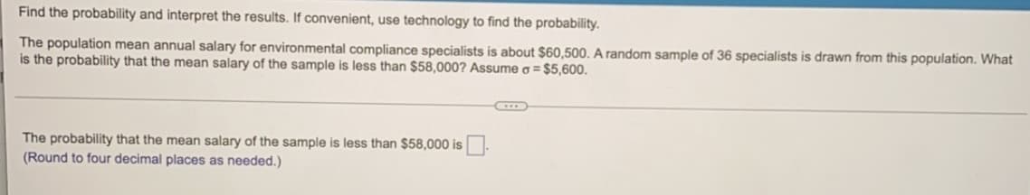 Find the probability and interpret the results. If convenient, use technology to find the probability.
The population mean annual salary for environmental compliance specialists is about $60,500. A random sample of 36 specialists is drawn from this population. What
is the probability that the mean salary of the sample is less than $58,000? Assume o = $5,600.
C
The probability that the mean salary of the sample is less than $58,000 is
(Round to four decimal places as needed.)