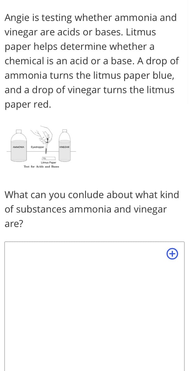 Angie is testing whether ammonia and
vinegar are acids or bases. Litmus
paper helps determine whether a
chemical is an acid or a base. A drop of
ammonia turns the litmus paper blue,
and a drop of vinegar turns the litmus
paper red.
AMMONIA
Eyedropper
VINEGAR
Litmus Paper
Test for Acids and Bases
What can you conlude about what kind
of substances ammonia and vinegar
are?
