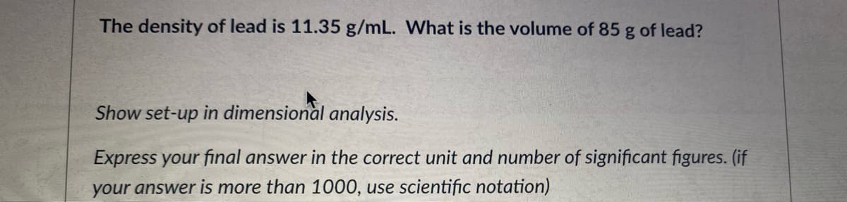 The density of lead is 11.35 g/mL. What is the volume of 85 g of lead?
Show set-up in dimensional analysis.
Express your final answer in the correct unit and number of significant figures. (if
your answer is more than 1000, use scientific notation)
