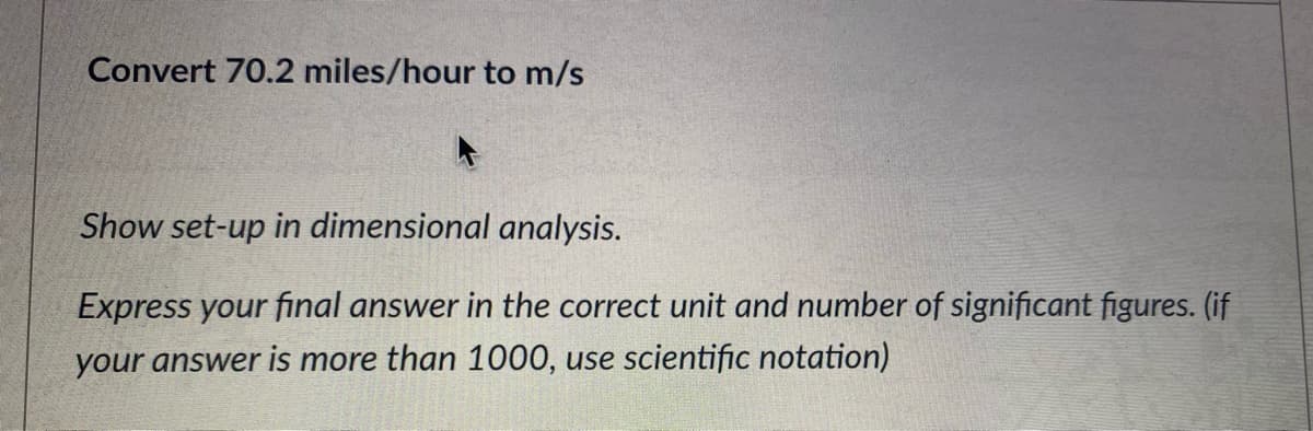 Convert 70.2 miles/hour to m/s
Show set-up in dimensional analysis.
Express your final answer in the correct unit and number of significant figures. (if
your answer is more than 1000, use scientific notation)
