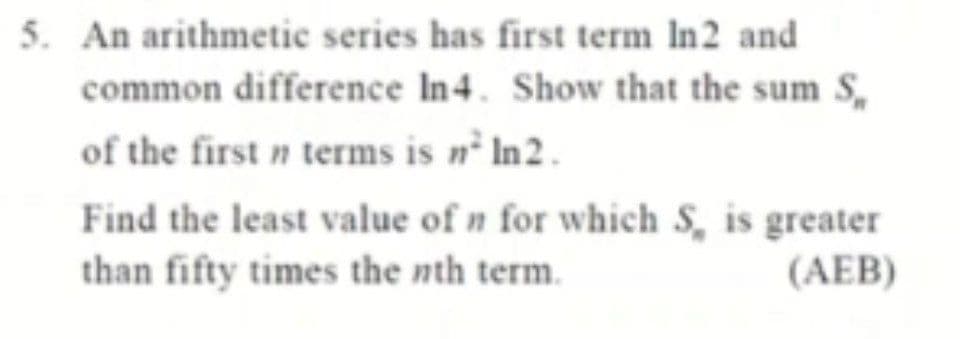 5. An arithmetic series has first term In2 and
common difference In4. Show that the sum S,
of the first n terms is nº In2.
Find the least value of n for which S, is greater
than fifty times the nth term.
(AEB)
