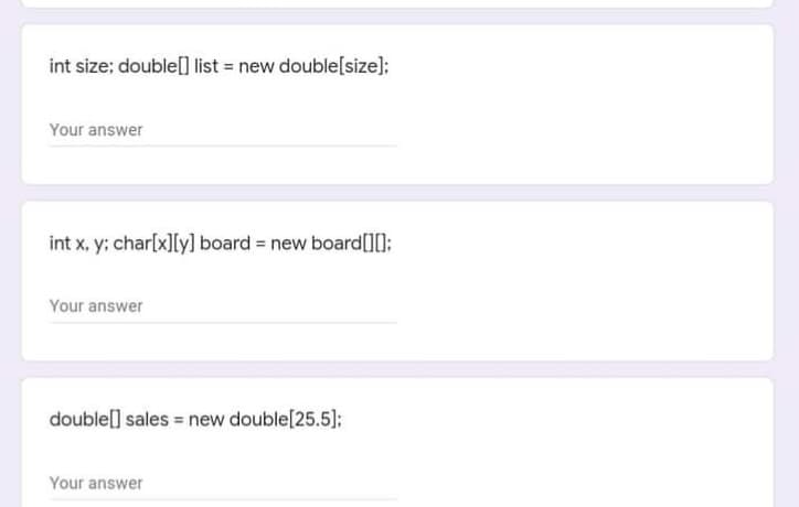 int size; double[] list = new double[size];
Your answer
int x, y; char[x]Iy] board = new board[][O:
Your answer
double[] sales = new double[25.5];
Your answer
