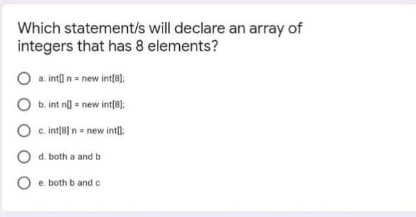 Which statement/s will declare an array of
integers that has 8 elements?
a. intl n = new int[8];
b. int n = new int(8];
c. int[8] n = new intI:
O d. both a and b
e. both b and c
