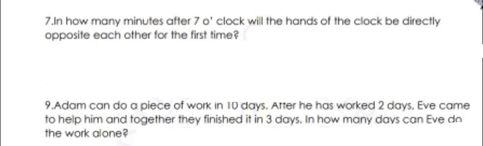 7.In how many minutes after 7 o' clock will the hands of the clock be directly
opposite each other for the first time?
9.Adam can do a piece of work in 10 days. Atter he has worked 2 days, Eve came
to help him and together they finished it in 3 days. In how many davs can Eve do
the work alone?
