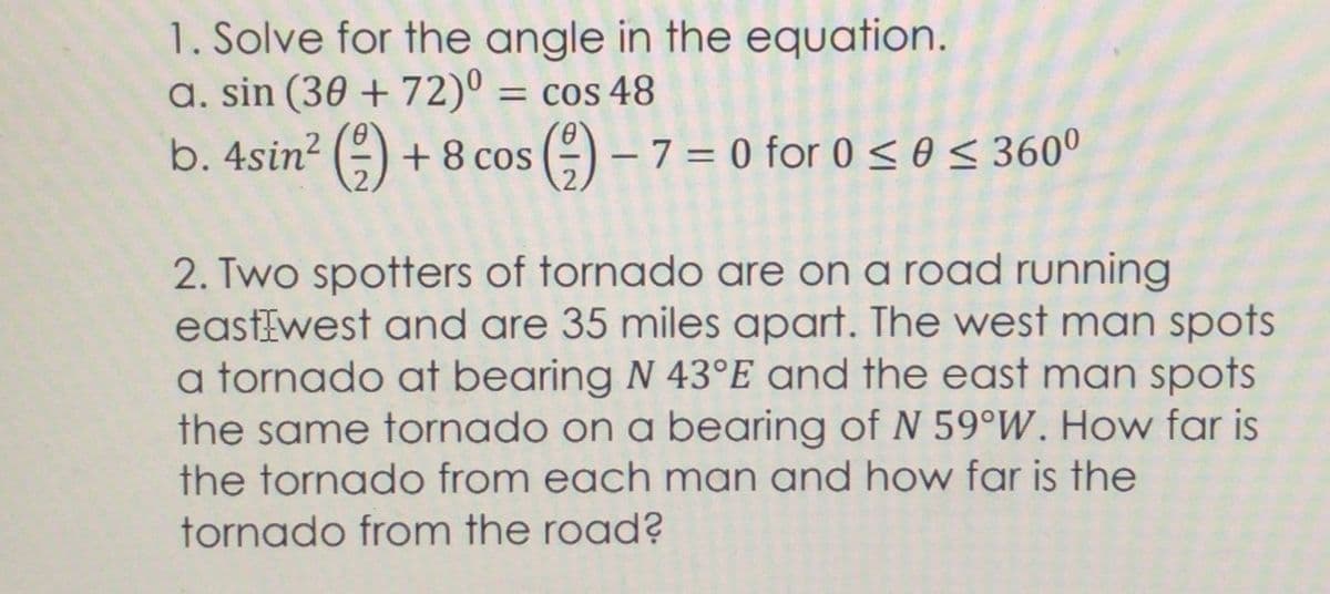 1. Solve for the angle in the equation.
a. sin (30 + 72)º =
b. 4sin2 () +8 cos ()-7= 0 for 0 < θ < 360
= Cos 48
O - 7 = 0 for 0<o< 360°
|
2. Two spotters of tornado are on a road running
eastEwest and are 35 miles apart. The west man spots
a tornado at bearing N 43°E and the east man spots
the same tornado on a bearing of N 59°W. How far is
the tornado from each man and how far is the
tornado from the road?
