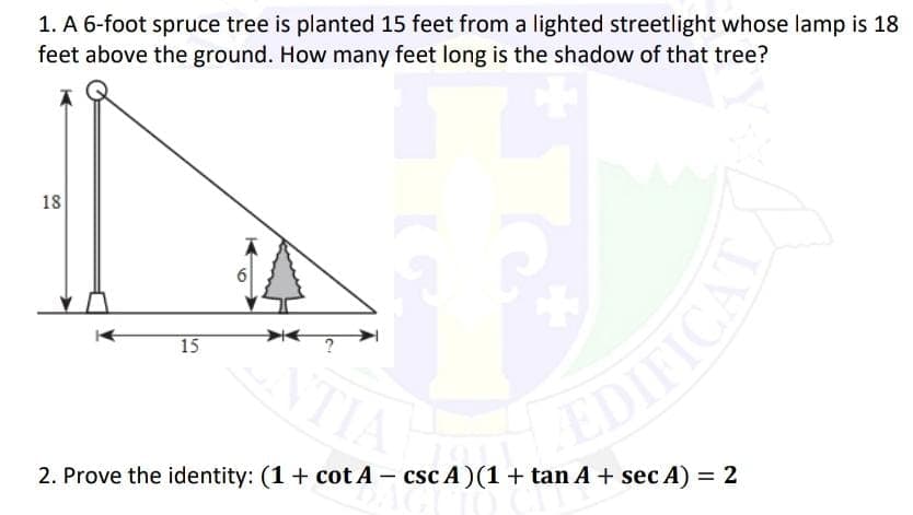 1. A 6-foot spruce tree is planted 15 feet from a lighted streetlight whose lamp is 18
feet above the ground. How many feet long is the shadow of that tree?
18
6
?
15
NTIL
TIA
2. Prove the identity: (1+ cot A - csc A)(1+ tan A + sec A) = 2
DIFICAT
