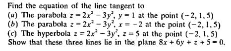 Find the equation of the line tangent to
(a) The parabola z = 2x - 3y, y = 1 at the point (-2, 1, 5)
(b) The parabola z = 2x? – 3y', r = -2 at the point (-2, 1,5)
(c) The hyperbola z = 2x - 3y', z = 5 at the point (-2, 1, 5)
Show that these three lines lie in the plane 8x + 6y + z + 5= 0.
