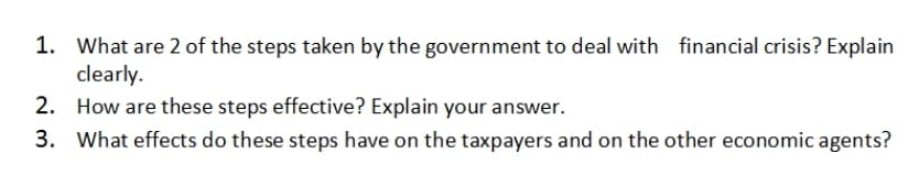 1. What are 2 of the steps taken by the government to deal with financial crisis? Explain
clearly.
2. How are these steps effective? Explain your answer.
3. What effects do these steps have on the taxpayers and on the other economic agents?