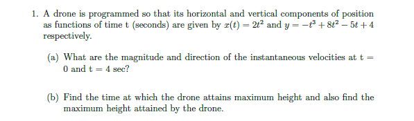 1. A drone is programmed so that its horizontal and vertical components of position
as functions of time t (seconds) are given by z(t) = 212 and y = -° + 8t? – 5t +4
respectively.
(a) What are the magnitude and direction of the instantaneous velocities at t
O and t = 4 sec?
(b) Find the time at which the drone attains maximum height and also find the
maximum height attained by the drone.
