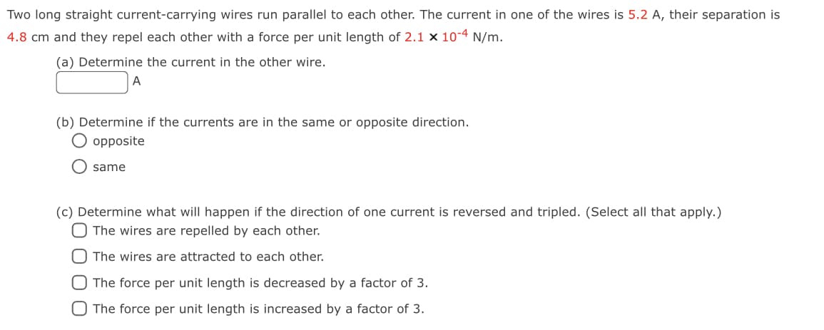 Two long straight current-carrying wires run parallel to each other. The current in one of the wires is 5.2 A, their separation is
4.8 cm and they repel each other with a force per unit length of 2.1 x 10-4 N/m.
(a) Determine the current in the other wire.
A
(b) Determine if the currents are in the same or opposite direction.
O opposite
same
(c) Determine what will happen if the direction of one current is reversed and tripled. (Select all that apply.)
O The wires are repelled by each other.
O The wires are attracted to each other.
O The force per unit length is decreased by a factor of 3.
O The force per unit length is increased by a factor of 3.