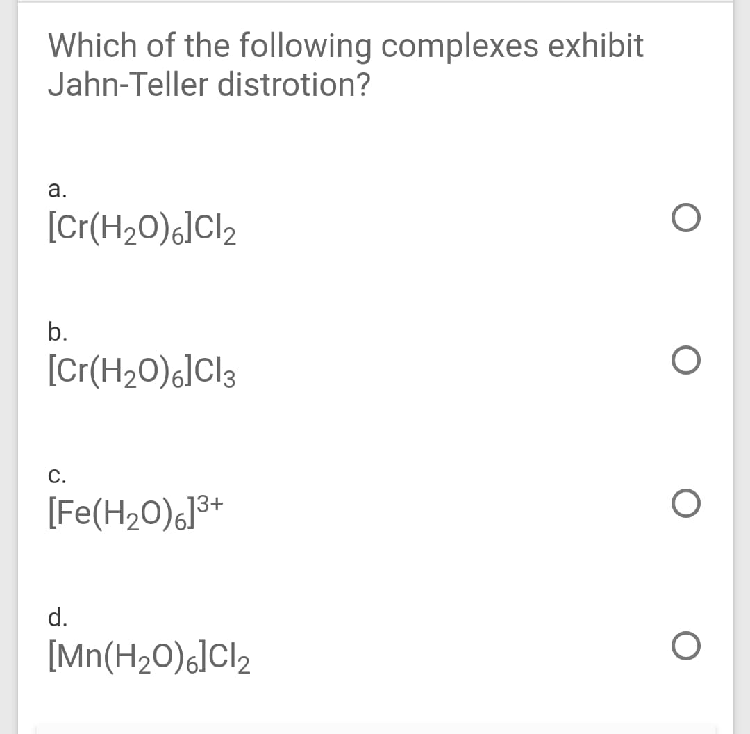 Which of the following complexes exhibit
Jahn-Teller distrotion?
а.
[Cr(H20)6]Cl2
b.
[Cr(H20)6]Cl3
С.
[Fe(H20)6]3+
d.
[Mn(H20)6]Cl2
