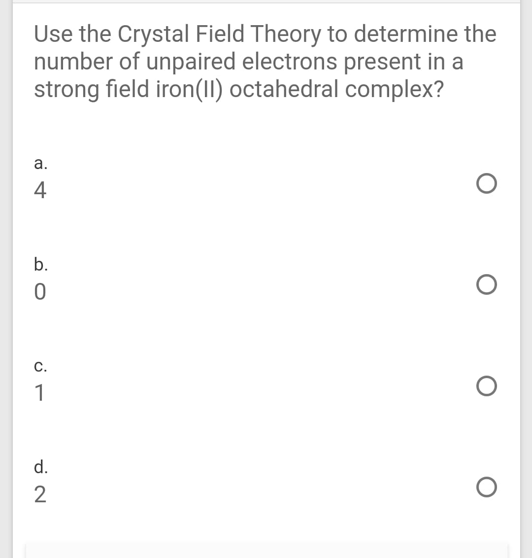 Use the Crystal Field Theory to determine the
number of unpaired electrons present in a
strong field iron(II) octahedral complex?
а.
4
b.
С.
1
d.
2
