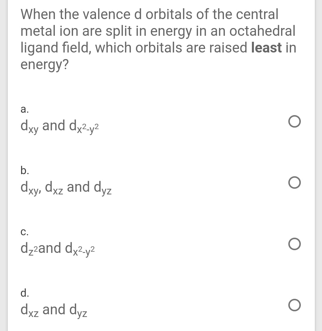 When the valence d orbitals of the central
metal ion are split in energy in an octahedral
ligand field, which orbitals are raised least in
energy?
а.
dyy and dy2.y2
b.
dy, dyz and dyz
С.
dzzand dy2y²
d.
dyz and dyz
