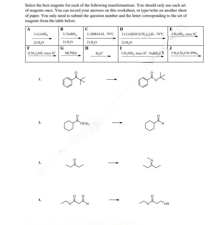 Select the best reagents for each of the following transformations. You should only use each set
of reagents once. You can record your answers on this worksheet, or type/write on another sheet
of paper. You only need to submit the question number and the letter corresponding to the set of
reagents from the table below.
B
с
Ꭰ
E
1) LiAlH4
2) H₂O
1) NaBH4
1) DIBALH, -78°C
1) LIAI[OC(CH3)3]3H, -78°C
CH3NH2, trace H
2) H₂O
F
G
2) H₂O
H
2) H₂O
I
J
(CH3)2NH, trace H+
MCPBA
H3O+
CH3NH2, trace H, NaBH,CN
CH3CH2CH=PPh3
1.
2.
3.
H
OCH3
4.
ང་ཚིག་བྱ༤
OH