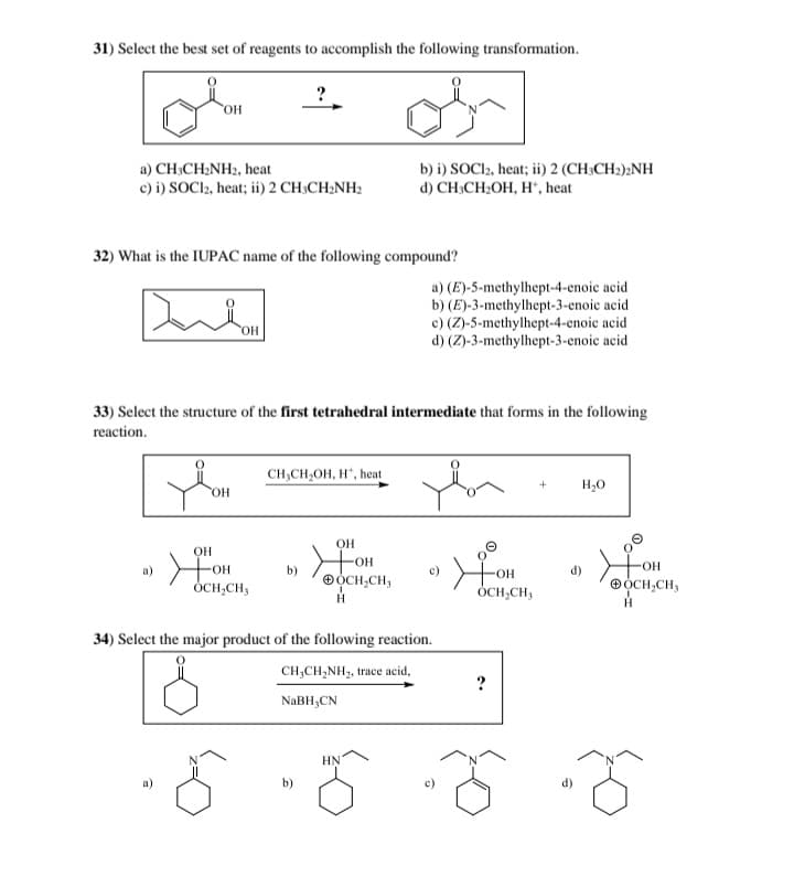 31) Select the best set of reagents to accomplish the following transformation.
?
OH
a) CH3CH2NH2, heat
c) i) SOCl2, heat; ii) 2 CH3CH2NH2
b) i) SOCl2, heat; ii) 2 (CH3CH2)2NH
d) CH3CH₂OH, H+, heat
32) What is the IUPAC name of the following compound?
OH
a) (E)-5-methylhept-4-enoic acid
b) (E)-3-methylhept-3-enoic acid
c) (Z)-5-methylhept-4-enoic acid
d) (Z)-3-methylhept-3-enoic acid
33) Select the structure of the first tetrahedral intermediate that forms in the following
reaction.
CH3CH2OH, H, heat
OH
OH
©
OH
a)
☑OH
b)
☑OH
c)
OCH₂CH,
OCH2CH3
☑OH
H
OCH₂CH₂
34) Select the major product of the following reaction.
5
CH3CH2NH2, trace acid,
?
NaBH3CN
HN
+
H₂O
OH
d)
OCH,CH,
H