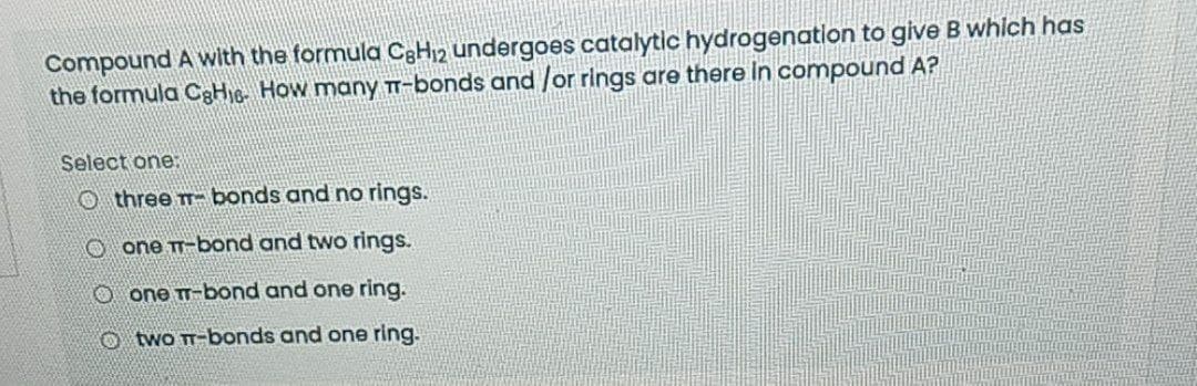 Compound A with the formula C3H12 undergoes catalytic hydrogenation to give B which has
the formula C8H16- How many T-bonds and /or rings are there in compound A?
Select one:
O three T- bonds and no rings.
O one T-bond and two rings.
O one T-bond and one ring.
Otwo T-bonds and one ring.
