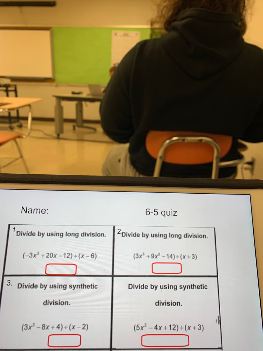 Name:
6-5 quiz
1 Divide
by using long division.
2 Divide by using long division.
(-3x +20x - 12) +(x-6)
(3x +9x-14)+(x + 3)
3.
Divide by using synthetic
Divide by using synthetic
division.
division.
(3x² - 8x + 4) + (x -2)
(5x² – 4x +12) + (x +3)
