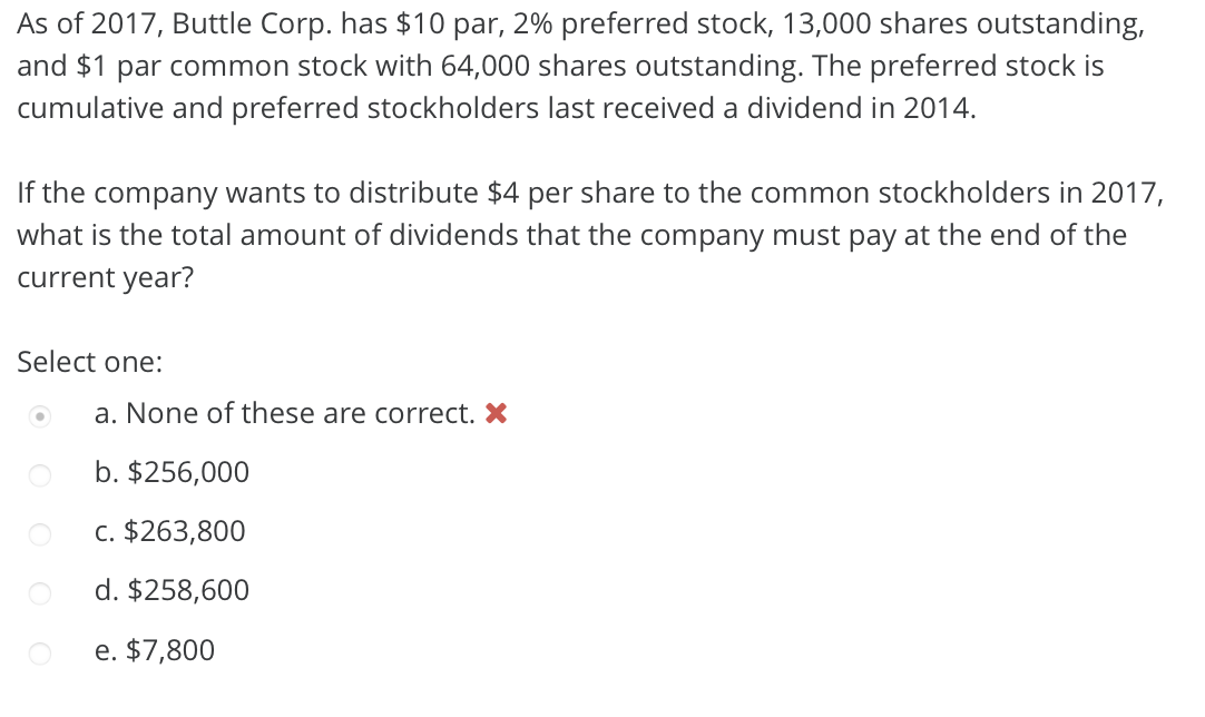 As of 2017, Buttle Corp. has $10 par, 2% preferred stock, 13,000 shares outstanding,
and $1 par common stock with 64,000 shares outstanding. The preferred stock is
cumulative and preferred stockholders last received a dividend in 2014.
If the company wants to distribute $4 per share to the common stockholders in 2017,
what is the total amount of dividends that the company must pay at the end of the
current year?
Select one:
a. None of these are correct. X
b. $256,000
c. $263,800
d. $258,600
e. $7,800
