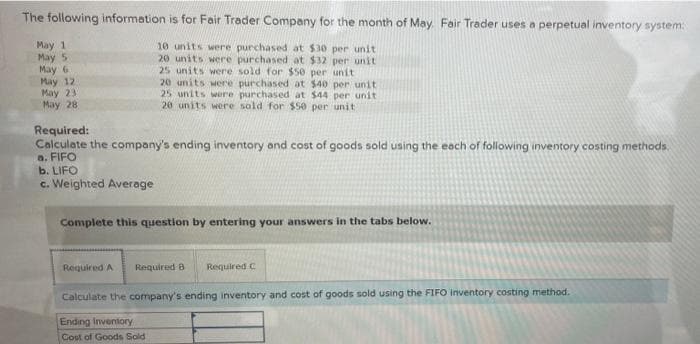 The following information is for Fair Trader Company for the month of May. Fair Trader uses a perpetual inventory system:
May 1
May 5
May 6
May 12
May 23
May 28
10 units were purchased at $30 per unit
20 units were purchased at $32 per unit
25 units were sold for $50 per unit
20 units were purchased at $40 per unit
25 units were purchased at $44 per unit
20 units were sold for $50 per unit
Required:
Calculate the company's ending inventory and cost of goods sold using the each of following inventory costing methods.
a. FIFO
b. LIFO
c. Weighted Average
Complete this question by entering your answers in the tabs below.
Required A
Required 8
Required C
Calculate the company's ending inventory and cost of goods sold using the FIFO inventory costing method.
Ending Inventory
Cost of Goods Sold
