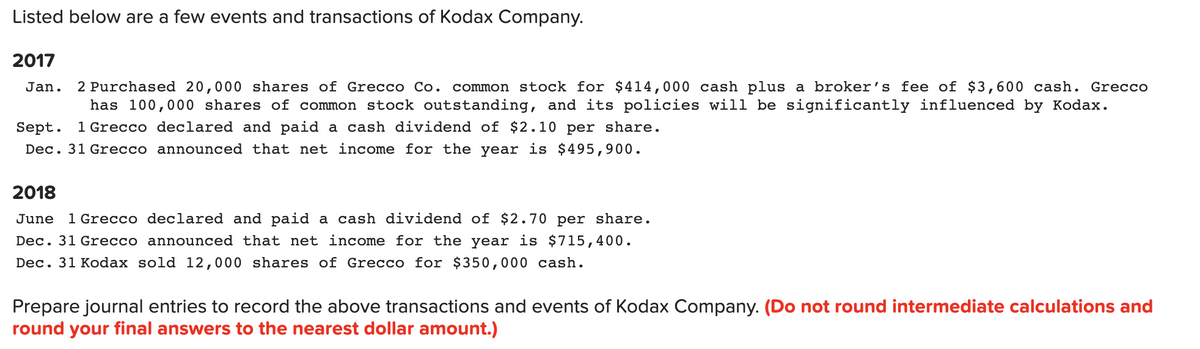 Listed below are a few events and transactions of Kodax Company.
2017
2 Purchased 20,000 shares of Grecco Co. common stock for $414,000 cash plus a broker's fee of $3,600 cash. Grecco
has 100,000 shares of common stock outstanding, and its policies will be significantly influenced by Kodax.
Jan.
Sept. 1 Grecco declared and paid a cash dividend of $2.10 per share.
Dec. 31 Grecco announced that net income for the year is $495,900.
2018
June
1 Grecco declared and paid a cash dividend of $2.70 per share.
Dec. 31 Grecco announced that net income for the year is $715,400.
Dec. 31 Kodax sold 12,000 shares of Grecco for $350,000 cash.
Prepare journal entries to record the above transactions and events of Kodax Company. (Do not round intermediate calculations and
round your final answers to the nearest dollar amount.)
