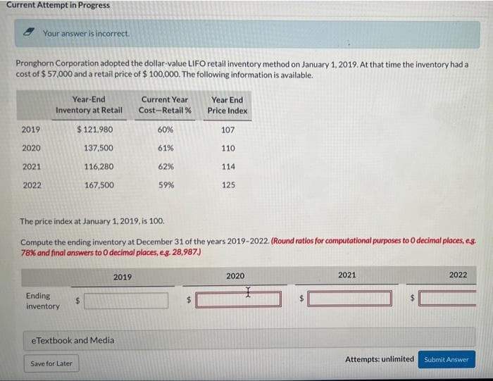 Current Attempt in Progress
Your answer is incorrect.
Pronghorn Corporation adopted the dollar-value LIFO retail inventory method on January 1, 2019. At that time the inventory had a
cost of $ 57,000 and a retail price of $ 100,000. The following information is available.
Year-End
Current Year
Year End
Inventory at Retail
Cost-Retail % Price Index
2019
$ 121.980
60%
107
2020
137,500
61%
110
2021
116,280
62%
114
2022
167,500
59%
125
The price index at January 1, 2019, is 100.
Compute the ending inventory at December 31 of the years 2019-2022. (Round ratios for computational purposes to O decimal places, eg.
78% and final answers to O decimal places, eg. 28,987.)
2019
2020
2021
2022
Ending
%24
inventory
%24
eTextbook and Media
Attempts: unlimited
Submit Answer
Save for Later
%24
