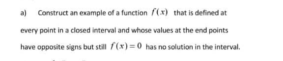 a) Construct an example of a function f(x) that is defined at
every point in a closed interval and whose values at the end points
have opposite signs but still f(x)= 0 has no solution in the interval.

