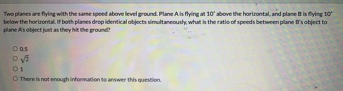 Two planes are flying with the same speed above level ground. Plane A is flying at 10° above the horizontal, and plane B is flying 10*
below the horizontal. If both planes drop identical objects simultaneously, what is the ratio of speeds between plane B's object to
plane A's object just as they hit the ground?
0.5
O√√2
01
O There is not enough information to answer this question.