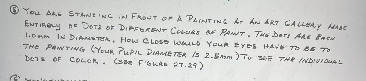 You ALE STANDING IN FRONT OF A PAINTING AT AN ART GALLERY MADE
ENTIRELY OF DOTS OF DIFFERENT COLORS OF PAINT. THE DOTS ARE EACH
1.0MM IN DIAMETER, How CLOSE WOULD YOUR EYES HAVE TO BE TO
THE PAINTING (YOUR PUPIL DIAMETER IS 2.5mm ) TO SEE THE INDIVIDUAL
DOTS OF COLOR, (SEE FIGURE 27.29)
dolog