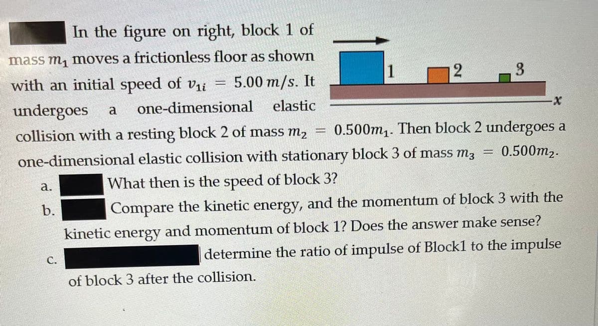 In the figure on right, block 1 of
mass m₁ moves a frictionless floor as shown
with an initial speed of V₁i 5.00 m/s. It
undergoes a one-dimensional elastic
collision with a resting block 2 of mass m₂ = 0.500m₁. Then block 2 undergoes a
0.500m₂.
one-dimensional elastic collision with stationary block 3 of mass m²
What then is the speed of block 3?
Compare the kinetic energy, and the momentum of block 3 with the
kinetic energy and momentum of block 1? Does the answer make sense?
determine the ratio of impulse of Block1 to the impulse
a.
b.
C.
of block 3 after the collision.
1
2
3