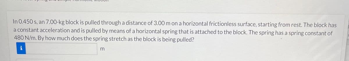 In 0.450 s, an 7.00-kg block is pulled through a distance of 3.00 m on a horizontal frictionless surface, starting from rest. The block has
a constant acceleration and is pulled by means of a horizontal spring that is attached to the block. The spring has a spring constant of
480 N/m. By how much does the spring stretch as the block is being pulled?
i
m