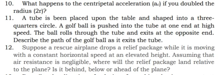 10.
What happens to the centripetal acceleration (ac) if you doubled the
radius (2r)?
A tube is been placed upon the table and shaped into a three-
quarters circle. A golf ball is pushed into the tube at one end at high
speed. The ball rolls through the tube and exits at the opposite end.
Describe the path of the golf ball as it exits the tube.
Suppose a rescue airplane drops a relief package while it is moving
with a constant horizontal speed at an elevated height. Assuming that
air resistance is negligible, where will the relief package land relative
to the plane? Is it behind, below or ahead of the plane?
11.
