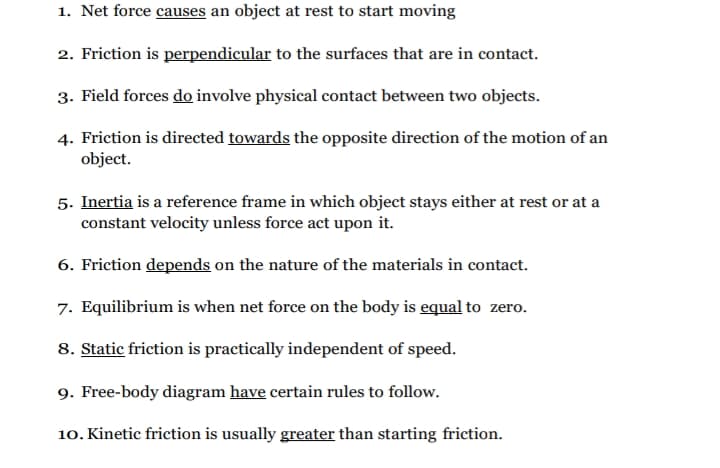 1. Net force causes an object at rest to start moving
2. Friction is perpendicular to the surfaces that are in contact.
3. Field forces do involve physical contact between two objects.
4. Friction is directed towards the opposite direction of the motion of an
object.
5. Inertia is a reference frame in which object stays either at rest or at a
constant velocity unless force act upon it.
6. Friction depends on the nature of the materials in contact.
7. Equilibrium is when net force on the body is equal to zero.
8. Static friction is practically independent of speed.
9. Free-body diagram have certain rules to follow.
10. Kinetic friction is usually greater than starting friction.
