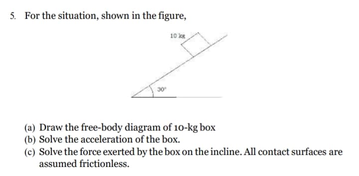 5. For the situation, shown in the figure,
10 kR
30
(a) Draw the free-body diagram of 10-kg box
(b) Solve the acceleration of the box.
(c) Solve the force exerted by the box on the incline. All contact surfaces are
assumed frictionless.
