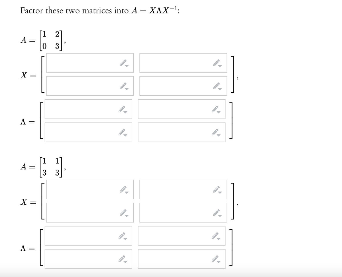 Factor these two matrices into A = X^X−¹:
2
A
[3]
X =
A
A
X
A =
-
=
||
=
=
-
19
3
FI
->
←)
←I
-
→
→
#]
→
←
#]
1
ID
←