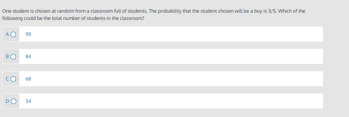 One student is chosen at random from a classroom full of students. The probability that the student chosen will be a boy is 3/5. Which of the
following could be the total number of students in the classroom?
A O
90
BO
84
68
DO
54
