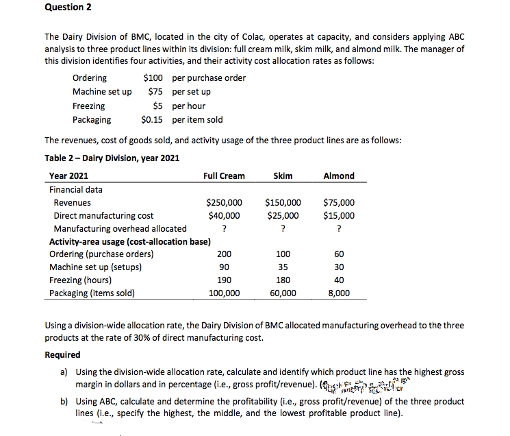 Question 2
The Dairy Division of BMC, located in the city of Colac, operates at capacity, and considers applying ABC
analysis to three product lines within its division: full cream milk, skim milk, and almond milk. The manager of
this division identifies four activities, and their activity cost allocation rates as follows:
$100 per purchase order
$75 per set up
Ordering
Machine set up
$5 per hour
$0.15 per item sold
Freezing
Packaging
The revenues, cost of goods sold, and activity usage of the three product lines are as follows:
Table 2- Dairy Division, year 2021
Year 2021
Full Cream
Skim
Almond
Financial data
$250,000
$40,000
$150,000
$25,000
$75,000
$15,000
Revenues
Direct manufacturing cost
Manufacturing overhead allocated
?
?
?
Activity-area usage (cost-allocation base)
Ordering (purchase orders)
200
100
60
Machine set up (setups)
90
35
30
Freezing (hours)
190
180
40
Packaging (items sold)
100,000
60,000
8,000
Using a division-wide allocation rate, the Dairy Division of BMC allocated manufacturing overhead to the three
products at the rate of 30% of direct manufacturing cost.
Required
a) Using the division-wide allocation rate, calculate and identify which product line has the highest gross
margin in dollars and in percentage (i.e., gross profit/revenue). (+
b) Using ABC, calculate and determine the profitability (i.e., gross profit/revenue) of the three product
lines (i.e., specify the highest, the middle, and the lowest profitable product line).
