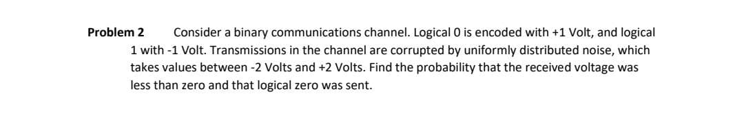 Problem 2
Consider a binary communications channel. Logical 0 is encoded with +1 Volt, and logical
1 with -1 Volt. Transmissions in the channel are corrupted by uniformly distributed noise, which
takes values between -2 Volts and +2 Volts. Find the probability that the received voltage was
less than zero and that logical zero was sent.

