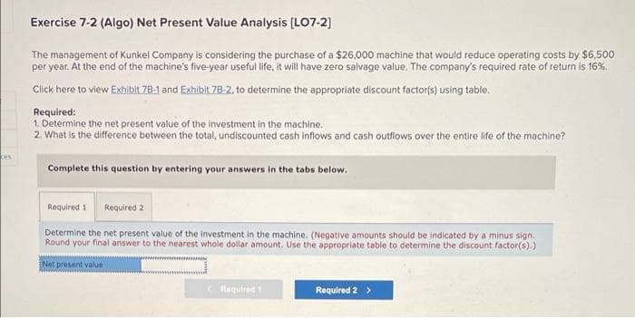 Exercise 7-2 (Algo) Net Present Value Analysis (LO7-2)
The management of Kunkel Company is considering the purchase of a $26,000 machine that would reduce operating costs by $6,500
per year. At the end of the machine's five-year useful life, it will have zero salvage value. The company's required rate of return is 16%.
Click here to view Exhibit 78-1 and Exhibit 78-2, to determine the appropriate discount factor(s) using table.
Required:
1. Determine the net present value of the investment in the machine.
2. What is the difference between the total, undiscounted cash inflows and cash outflows over the entire life of the machine?
ces
Complete this question by entering your answers in the tabs below.
Required 1
Required 2
Determine the net present value of the investment in the machine. (Negative amounts should be indicated by a minus sign.
Round your final answer to the nearest whole dollar amount. Use the appropriate table to determine the discount factor(s).)
Net present value
Required 1
Required 2 >
