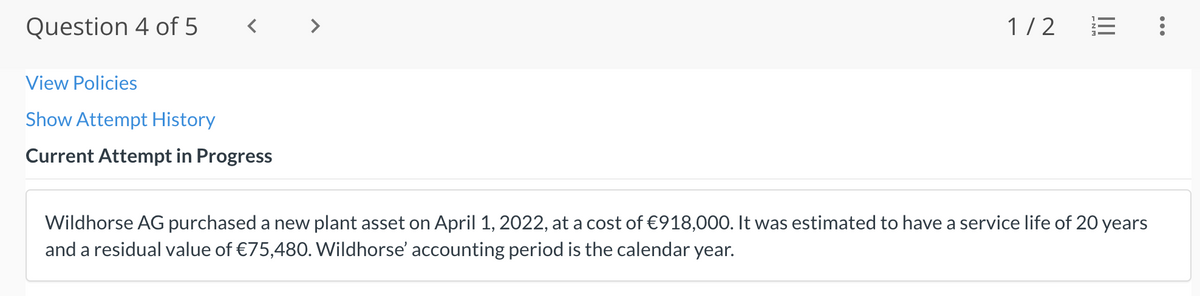 Question 4 of 5
>
1/2
View Policies
Show Attempt History
Current Attempt in Progress
Wildhorse AG purchased a new plant asset on April 1, 2022, at a cost of €918,000. It was estimated to have a service life of 20 years
and a residual value of €75,480. Wildhorse' accounting period is the calendar year.
...
