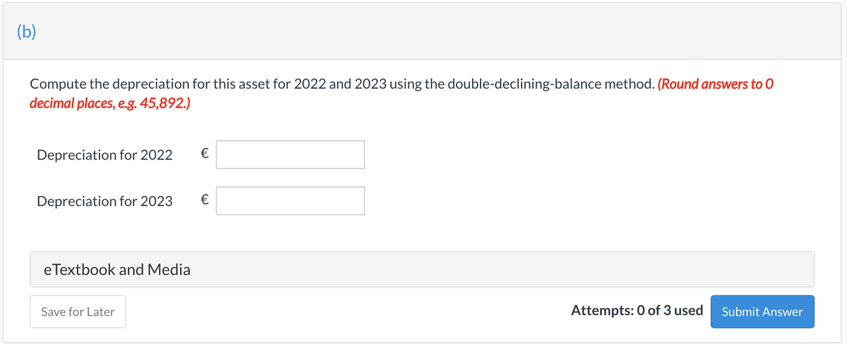 (b)
Compute the depreciation for this asset for 2022 and 2023 using the double-declining-balance method. (Round answers to 0
decimal places, e.g. 45,892.)
Depreciation for 2022
€
Depreciation for 2023
eTextbook and Media
Save for Later
Attempts: 0 of 3 used
Submit Answer
