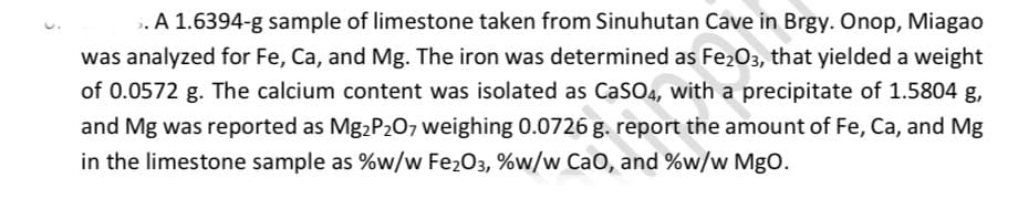 . A 1.6394-g sample of limestone taken from Sinuhutan Cave in Brgy. Onop, Miagao
was analyzed for Fe, Ca, and Mg. The iron was determined as Fe203, that yielded a weight
of 0.0572 g. The calcium content was isolated as CaSO4, with a precipitate of 1.5804 g,
and Mg was reported as Mg2P207 weighing 0.0726 g. report the amount of Fe, Ca, and Mg
in the limestone sample as %w/w Fe203, %w/w Cao, and %w/w MgO.
