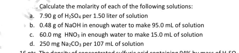 Calculate the molarity of each of the following solutions:
a. 7.90 g of H2SO4 per 1.50 liter of solution
b. 0.48 g of NaOH in enough water to make 95.0 mL of solution
c. 60.0 mg HNO3 in enough water to make 15.0 mL of solution
d. 250 mg NażCO3 per 107 mL of solution
16 ntc The don
ntratod
Ifuric acid
ontaining 049/ by mass of H.SO
