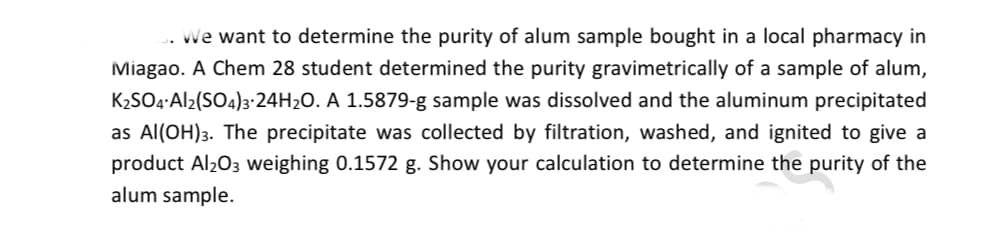 We want to determine the purity of alum sample bought in a local pharmacy in
Miagao. A Chem 28 student determined the purity gravimetrically of a sample of alum,
K2SO4:Al2(SO4)3:24H20. A 1.5879-g sample was dissolved and the aluminum precipitated
as Al(OH)3. The precipitate was collected by filtration, washed, and ignited to give a
product Al203 weighing 0.1572 g. Show your calculation to determine the purity of the
alum sample.

