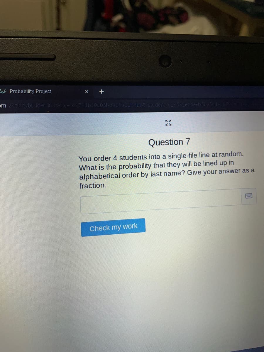 Probability Project
om activitybuilder instance 62794b30c06bda 20a22bsbo5.-studers 028 582e
Question 7
You order 4 students into a single-file line at random.
What is the probability that they will be lined up in
alphabetical order by last name? Give your answer as a
fraction.
Check my work